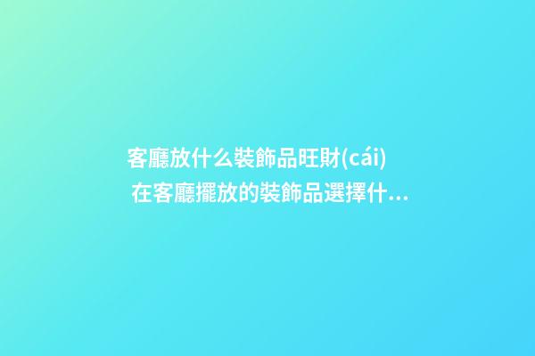 客廳放什么裝飾品旺財(cái) 在客廳擺放的裝飾品選擇什么好